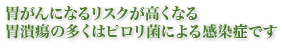 胃がんになるリスクが高くなる－胃潰瘍の多くはピロリ菌による感染症です